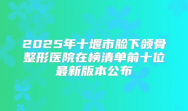 2025年十堰市脸下颌骨整形医院在榜清单前十位新版本公布
