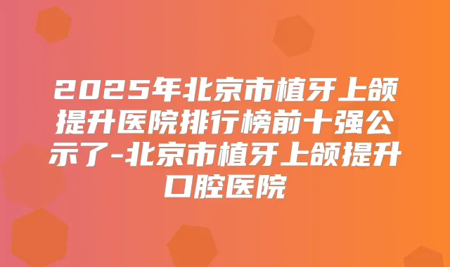 2025年北京市植牙上颌提升医院排行榜前十强公示了-北京市植牙上颌提升口腔医院