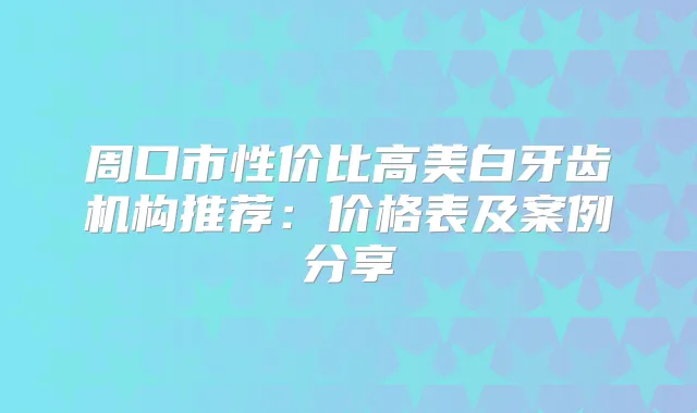 周口市性价比高美白牙齿机构推荐：价格表及案例分享
