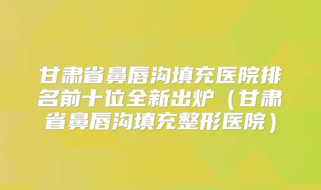 甘肃省鼻唇沟填充医院排名前十位全新出炉（甘肃省鼻唇沟填充整形医院）