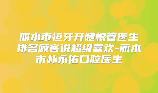 丽水市恒牙开髓根管医生排名顾客说超级喜欢-丽水市朴永佑口腔医生