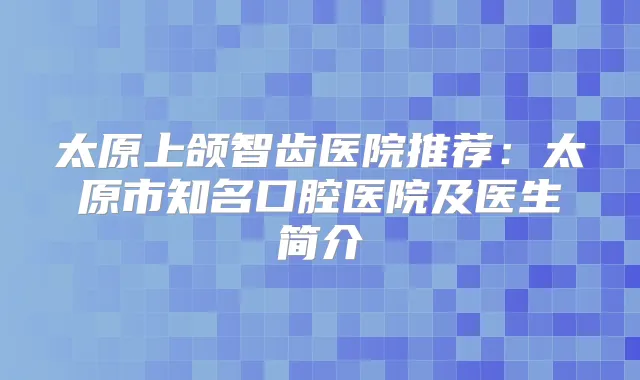 太原上颌智齿医院推荐:太原市知名口腔医院及医生简介