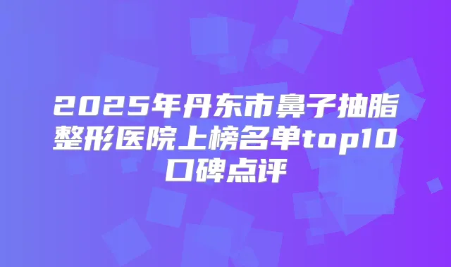 2025年丹东市鼻子抽脂整形医院上榜名单top10口碑点评