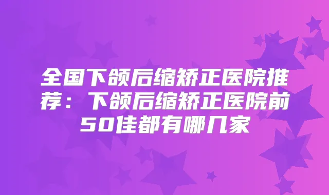 全国下颌后缩矫正医院推荐：下颌后缩矫正医院前50佳都有哪几家