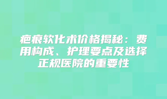 疤痕软化术价格揭秘:费用构成、护理要点及选择正规医院的重要性