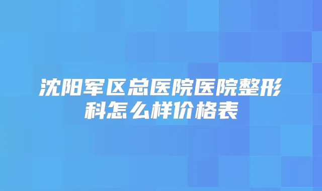 沈阳军区总医院医院整形科怎么样价格表