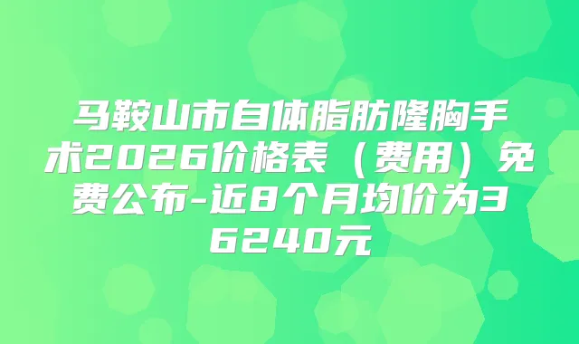 马鞍山市自体脂肪隆胸手术2026价格表（费用）免费公布-近8个月均价为36240元