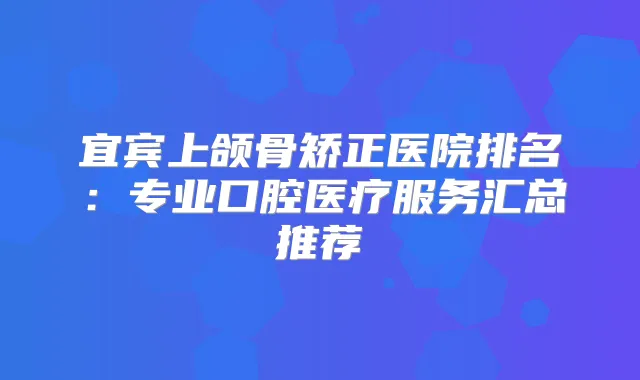 宜宾上颌骨矫正医院排名：专业口腔医疗服务汇总推荐
