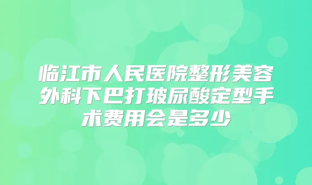 临江市人民医院整形美容外科下巴打玻尿酸定型手术费用会是多少