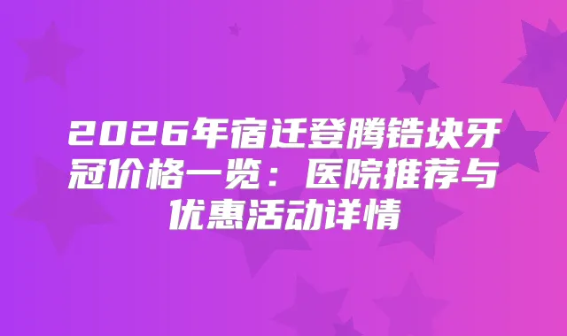 2026年宿迁登腾锆块牙冠价格一览：医院推荐与优惠活动详情