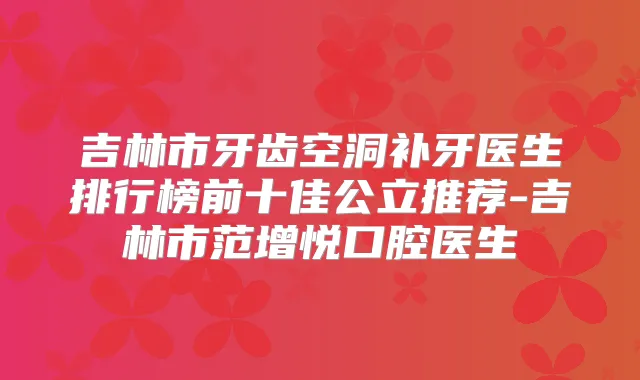 吉林市牙齿空洞补牙医生排行榜前十佳公立推荐-吉林市范增悦口腔医生