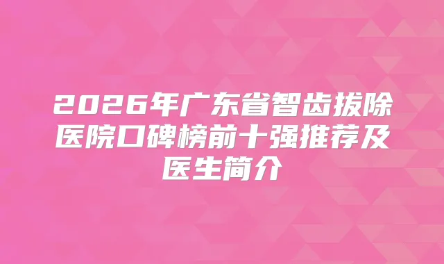 2026年广东省智齿拔除医院口碑榜前十强推荐及医生简介