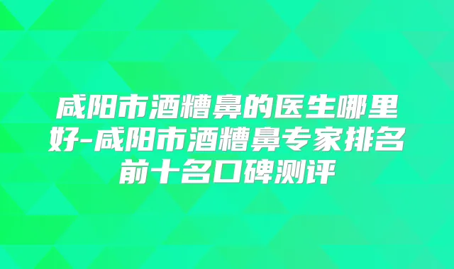 咸阳市酒糟鼻的医生哪里好-咸阳市酒糟鼻专家排名前十名口碑测评