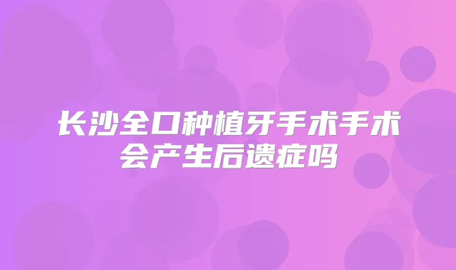 长沙全口种植牙手术手术会产生后遗症吗