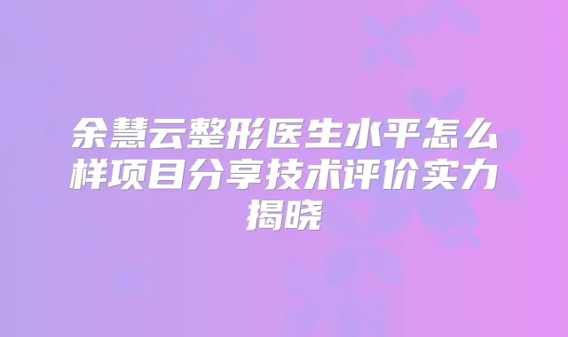 余慧云整形医生水平怎么样项目分享技术评价实力揭晓