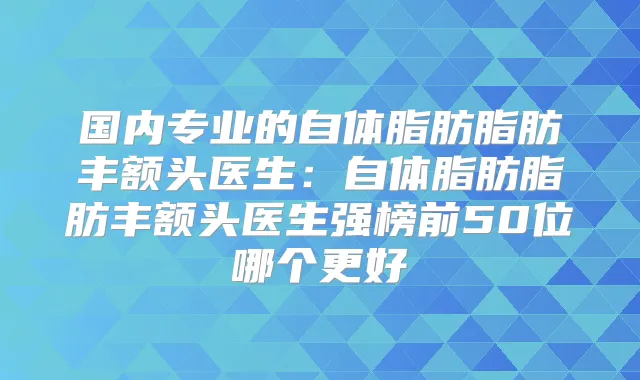 国内专业的自体脂肪脂肪丰额头医生：自体脂肪脂肪丰额头医生强榜前50位哪个更好