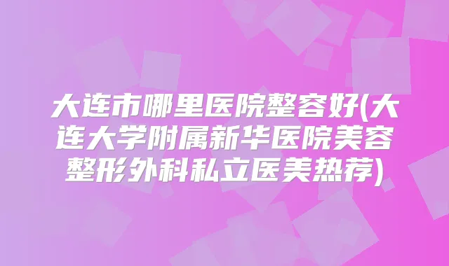 大连市哪里医院整容好(大连大学附属新华医院美容整形外科私立医美热荐)