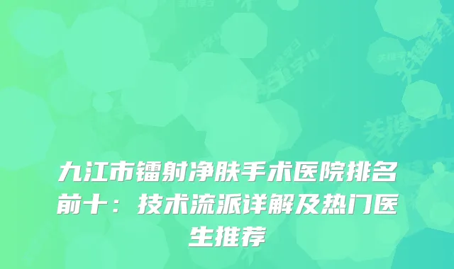 九江市镭射净肤手术医院排名前十：技术流派详解及热门医生推荐