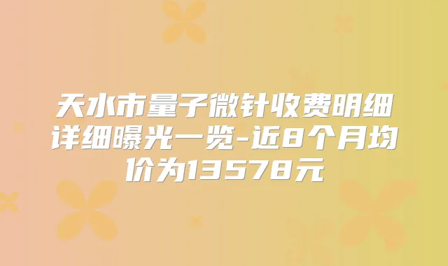 天水市量子微针收费明细详细曝光一览-近8个月均价为13578元