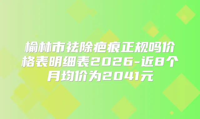榆林市祛除疤痕正规吗价格表明细表2026-近8个月均价为2041元
