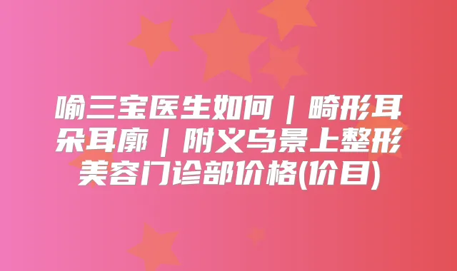 喻三宝医生如何｜畸形耳朵耳廓｜附义乌景上整形美容门诊部价格(价目)