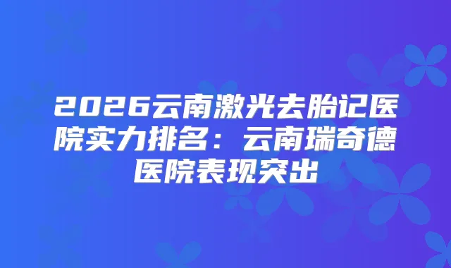 2026云南激光去胎记医院实力排名:云南瑞奇德医院表现突出