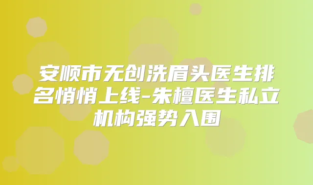安顺市无创洗眉头医生排名悄悄上线-朱檀医生私立机构强势入围