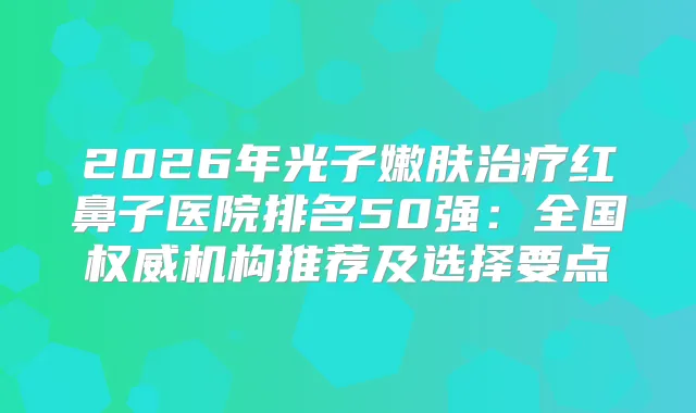 2026年光子嫩肤红鼻子医院排名50强：全国机构推荐及选择要点