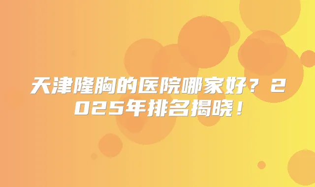 天津隆胸的医院哪家好？2025年排名揭晓！