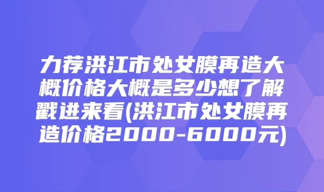 力荐洪江市处女膜再造大概价格大概是多少想了解戳进来看(洪江市处女膜再造价格2000-6000元)
