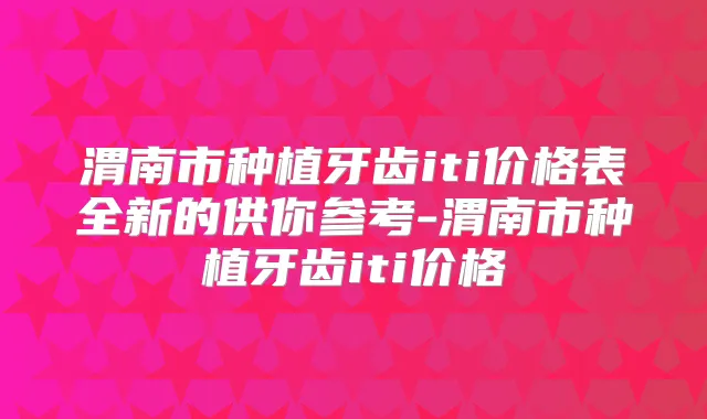 渭南市种植牙齿iti价格表全新的供你参考-渭南市种植牙齿iti价格
