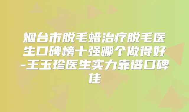 烟台市脱毛蜡脱毛医生口碑榜十强哪个做得好-王玉珍医生实力靠谱口碑佳