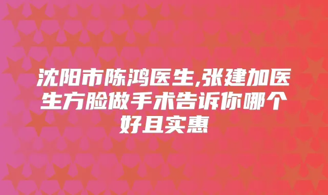 沈阳市陈鸿医生,张建加医生方脸做手术告诉你哪个好且实惠