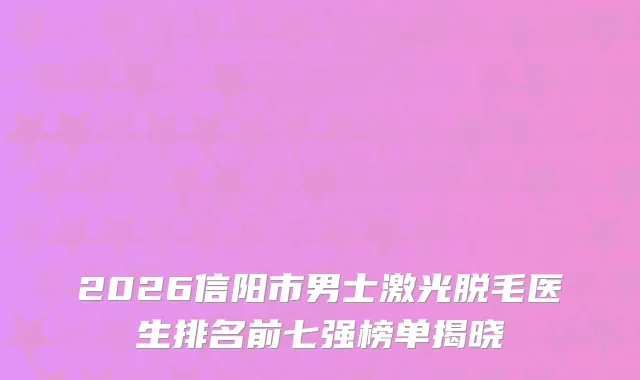 2026信阳市男士激光脱毛医生排名前七强榜单揭晓