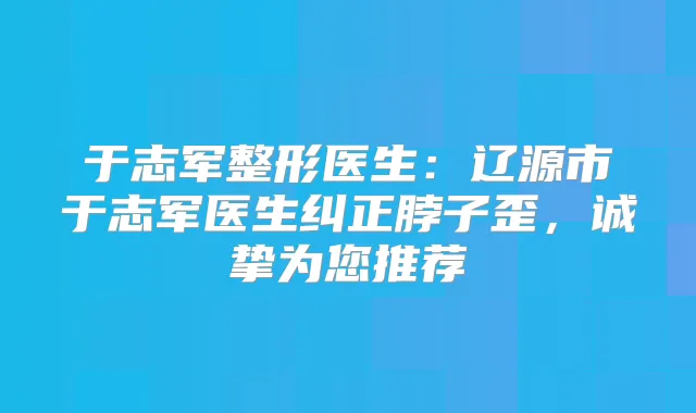 于志军整形医生：辽源市于志军医生纠正脖子歪，诚挚为您推荐