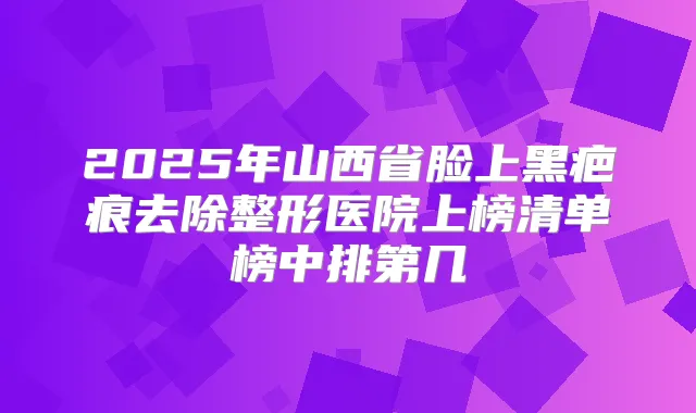 2025年山西省脸上黑疤痕去除整形医院上榜清单榜中排第几