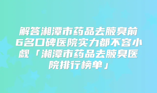 解答湘潭市药品去腋臭前6名口碑医院实力都不容小觑「湘潭市药品去腋臭医院排行榜单」
