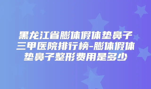黑龙江省膨体假体垫鼻子三甲医院排行榜-膨体假体垫鼻子整形费用是多少