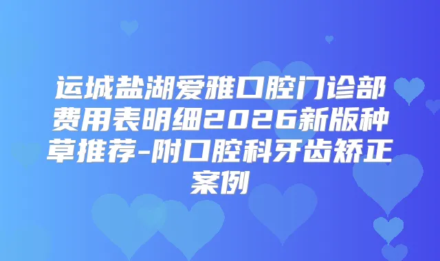 运城盐湖爱雅口腔门诊部费用表明细2026新版种草推荐-附口腔科牙齿矫正案例