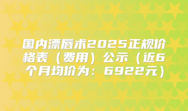国内漂唇术2025正规价格表（费用）公示（近6个月均价为：6922元）