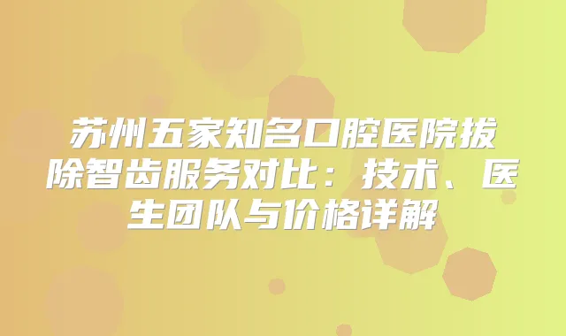 苏州五家知名口腔医院拔除智齿服务对比：技术、医生团队与价格详解