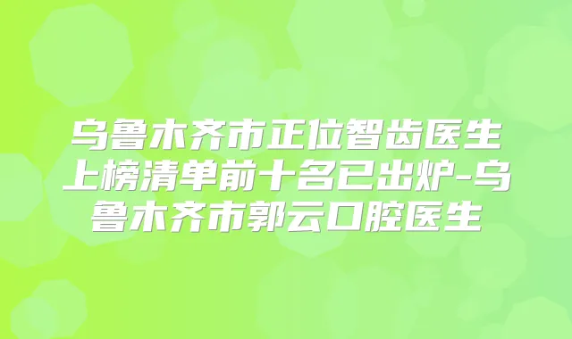 乌鲁木齐市正位智齿医生上榜清单前十名已出炉-乌鲁木齐市郭云口腔医生