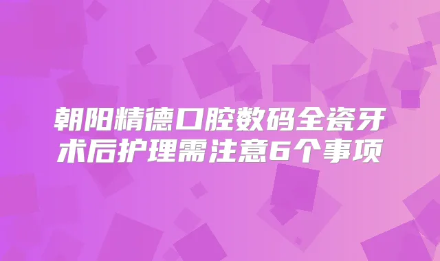 朝阳精德口腔数码全瓷牙术后护理需注意6个事项