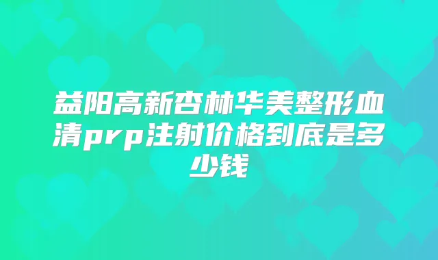 益阳高新杏林华美整形血清prp注射价格到底是多少钱