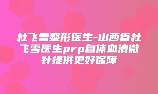 杜飞雪整形医生-山西省杜飞雪医生prp自体血清微针提供更好保障