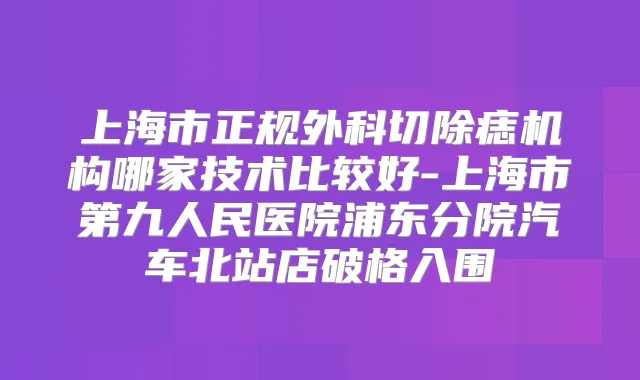 上海市正规外科切除痣机构哪家技术比较好-上海市第九人民医院浦东分院汽车北站店破格入围