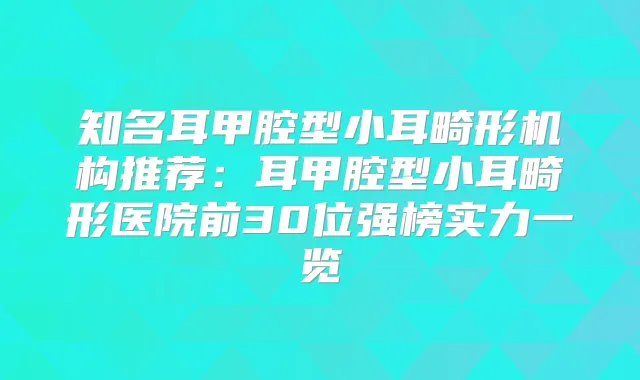 知名耳甲腔型小耳畸形机构推荐：耳甲腔型小耳畸形医院前30位强榜实力一览