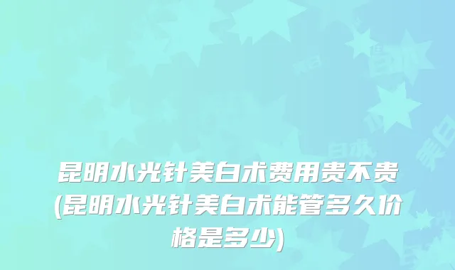 昆明水光针美白术费用贵不贵(昆明水光针美白术能管多久价格是多少)