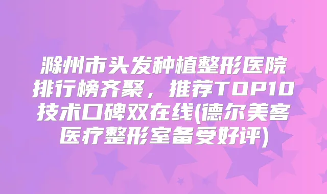 滁州市头发种植整形医院排行榜齐聚，推荐TOP10技术口碑双在线(德尔美客医疗整形室备受好评)