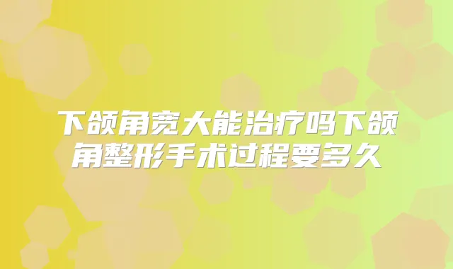 下颌角宽大能吗下颌角整形手术过程要多久